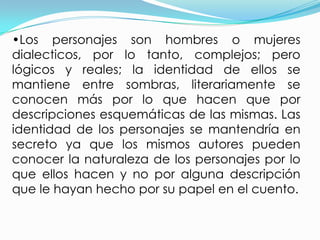 •Los personajes son hombres o mujeres
dialecticos, por lo tanto, complejos; pero
lógicos y reales; la identidad de ellos se
mantiene entre sombras, literariamente se
conocen más por lo que hacen que por
descripciones esquemáticas de las mismas. Las
identidad de los personajes se mantendría en
secreto ya que los mismos autores pueden
conocer la naturaleza de los personajes por lo
que ellos hacen y no por alguna descripción
que le hayan hecho por su papel en el cuento.
 