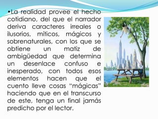 •La realidad provee el hecho
cotidiano, del que el narrador
deriva caracteres irreales o
ilusorios, míticos, mágicos y
sobrenaturales, con los que se
obtiene     un      matiz  de
ambigüedad que determina
un desenlace confuso e
inesperado, con todos esos
elementos hacen que el
cuento lleve cosas “mágicas”
haciendo que en el transcurso
de este, tenga un final jamás
predicho por el lector.
 