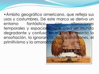 •Ámbito geográfico americano, que refleja sus
usos y costumbres. De este marco se deriva un
entorno      fantástico,    con    alteraciones
temporales y espaciales, que crea un mundo
degradante y confuso en el que se mezcla la
ensoñación, la ignorancia, las supersticiones, el
primitivismo y la amoralidad.
 