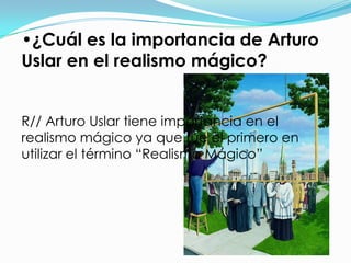 •¿Cuál es la importancia de Arturo
Uslar en el realismo mágico?


R// Arturo Uslar tiene importancia en el
realismo mágico ya que fue el primero en
utilizar el término “Realismo Mágico”
 
