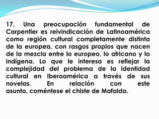 17. Una preocupación fundamental de
Carpentier es reivindicación de Latinoamérica
como región cultural completamente distinta
de la europea, con rasgos propios que nacen
de la mezcla entre lo europeo, lo africano y lo
indígena. Lo que le interesa es reflejar la
complejidad del problema de la identidad
cultural en Iberoamérica a través de sus
novelas.     En      relación    con      este
asunto, coméntese el chiste de Mafalda.
 