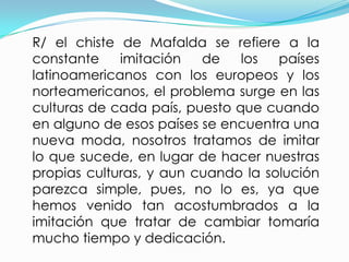 R/ el chiste de Mafalda se refiere a la
constante    imitación   de    los  países
latinoamericanos con los europeos y los
norteamericanos, el problema surge en las
culturas de cada país, puesto que cuando
en alguno de esos países se encuentra una
nueva moda, nosotros tratamos de imitar
lo que sucede, en lugar de hacer nuestras
propias culturas, y aun cuando la solución
parezca simple, pues, no lo es, ya que
hemos venido tan acostumbrados a la
imitación que tratar de cambiar tomaría
mucho tiempo y dedicación.
 