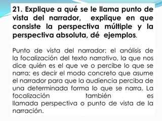 21. Explique a qué se le llama punto de
vista del narrador, explique en que
consiste la perspectiva múltiple y la
perspectiva absoluta, dé ejemplos.

Punto de vista del narrador: el análisis de
la focalización del texto narrativo, la que nos
dice quién es el que ve o percibe lo que se
narra; es decir el modo concreto que asume
el narrador para que la audiencia perciba de
una determinada forma lo que se narra. La
focalización             también             es
llamada perspectiva o punto de vista de la
narración.
 