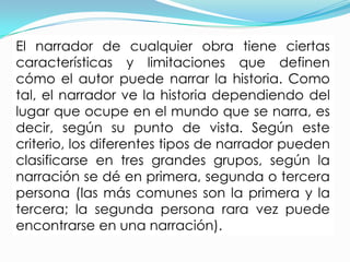 El narrador de cualquier obra tiene ciertas
características y limitaciones que definen
cómo el autor puede narrar la historia. Como
tal, el narrador ve la historia dependiendo del
lugar que ocupe en el mundo que se narra, es
decir, según su punto de vista. Según este
criterio, los diferentes tipos de narrador pueden
clasificarse en tres grandes grupos, según la
narración se dé en primera, segunda o tercera
persona (las más comunes son la primera y la
tercera; la segunda persona rara vez puede
encontrarse en una narración).
 