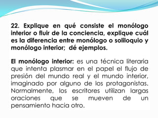 22. Explique en qué consiste el monólogo
interior o fluir de la conciencia, explique cuál
es la diferencia entre monólogo o soliloquio y
monólogo interior; dé ejemplos.

El monólogo interior: es una técnica literaria
que intenta plasmar en el papel el flujo de
presión del mundo real y el mundo interior,
imaginado por alguno de los protagonistas.
Normalmente, los escritores utilizan largas
oraciones   que     se    mueven    de     un
pensamiento hacia otro.
 