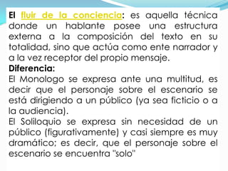 El fluir de la conciencia: es aquella técnica
donde un hablante posee una estructura
externa a la composición del texto en su
totalidad, sino que actúa como ente narrador y
a la vez receptor del propio mensaje.
Diferencia:
El Monologo se expresa ante una multitud, es
decir que el personaje sobre el escenario se
está dirigiendo a un público (ya sea ficticio o a
la audiencia).
El Soliloquio se expresa sin necesidad de un
público (figurativamente) y casi siempre es muy
dramático; es decir, que el personaje sobre el
escenario se encuentra "solo"
 