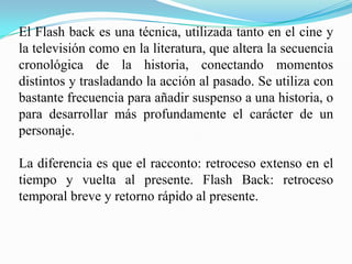 El Flash back es una técnica, utilizada tanto en el cine y
la televisión como en la literatura, que altera la secuencia
cronológica de la historia, conectando momentos
distintos y trasladando la acción al pasado. Se utiliza con
bastante frecuencia para añadir suspenso a una historia, o
para desarrollar más profundamente el carácter de un
personaje.

La diferencia es que el racconto: retroceso extenso en el
tiempo y vuelta al presente. Flash Back: retroceso
temporal breve y retorno rápido al presente.
 