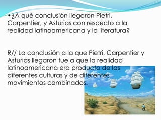 •¿A qué conclusión llegaron Pietri,
Carpentier, y Asturias con respecto a la
realidad latinoamericana y la literatura?


R// La conclusión a la que Pietri, Carpentier y
Asturias llegaron fue a que la realidad
latinoamericana era producto de las
diferentes culturas y de diferentes
movimientos combinados.
 