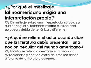 •¿Por qué el mestizaje
latinoamericano exigía una
interpretación propia?
R// El mestizaje exigía una interpretación propia ya
que no seguía ni tampoco imitaba a la realidad
europea y debía de ser única y diferente.

•¿A qué se refiere el autor cuando dice
que la literatura debía presentar una
noción peculiar del mundo americano?
R// El autor se refería a centrarse en la realidad
extraordinaria y contradictoria de América siendo
diferente de la literatura europea.
 