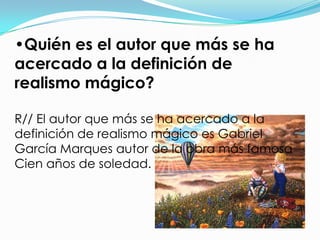 •Quién es el autor que más se ha
acercado a la definición de
realismo mágico?

R// El autor que más se ha acercado a la
definición de realismo mágico es Gabriel
García Marques autor de la obra más famosa
Cien años de soledad.
 