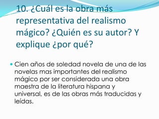 10. ¿Cuál es la obra más
 representativa del realismo
 mágico? ¿Quién es su autor? Y
 explique ¿por qué?
 Cien años de soledad novela de una de las
  novelas mas importantes del realismo
  mágico por ser considerada una obra
  maestra de la literatura hispana y
 universal, es de las obras más traducidas y
 leídas.
 