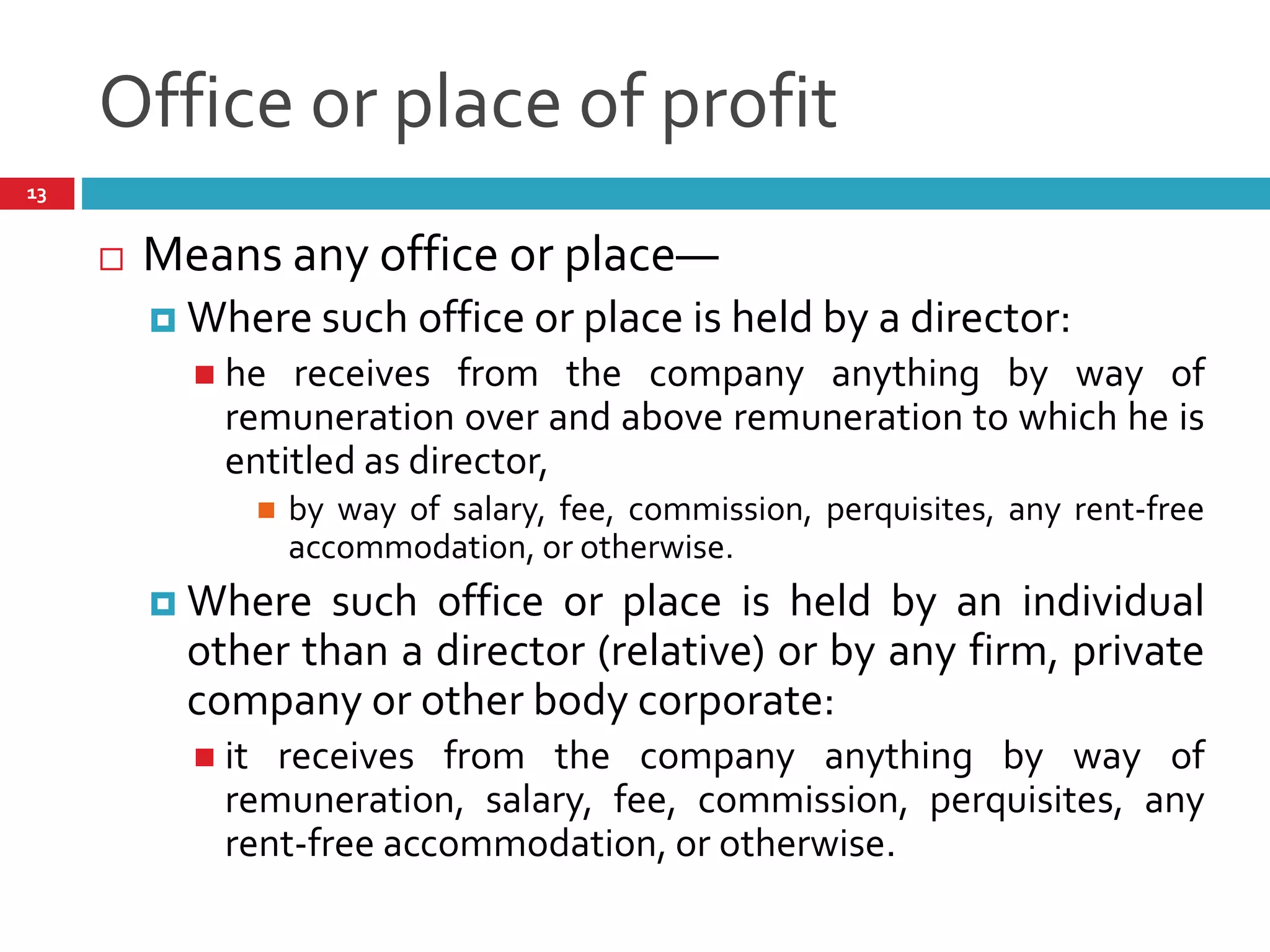 Office or place of profit
 Means any office or place—
 Where such office or place is held by a director:
 he receives from the company anything by way of
remuneration over and above remuneration to which he is
entitled as director,
 by way of salary, fee, commission, perquisites, any rent-free
accommodation, or otherwise.
 Where such office or place is held by an individual
other than a director (relative) or by any firm, private
company or other body corporate:
 it receives from the company anything by way of
remuneration, salary, fee, commission, perquisites, any
rent-free accommodation, or otherwise.
13
 