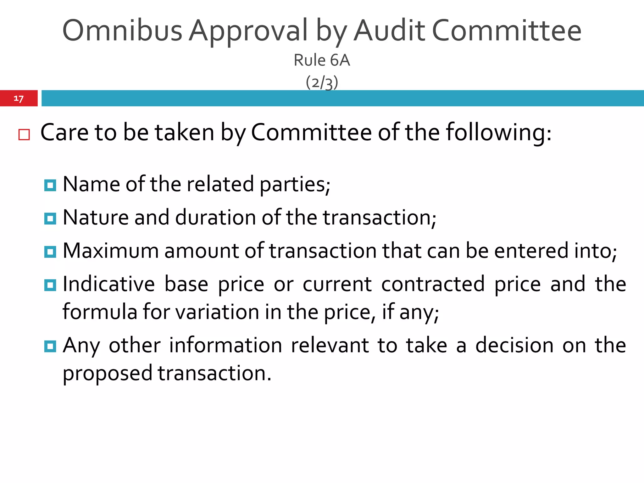 Omnibus Approval by Audit Committee
Rule 6A
(2/3)
 Care to be taken by Committee of the following:
 Name of the related parties;
 Nature and duration of the transaction;
 Maximum amount of transaction that can be entered into;
 Indicative base price or current contracted price and the
formula for variation in the price, if any;
 Any other information relevant to take a decision on the
proposed transaction.
17
 