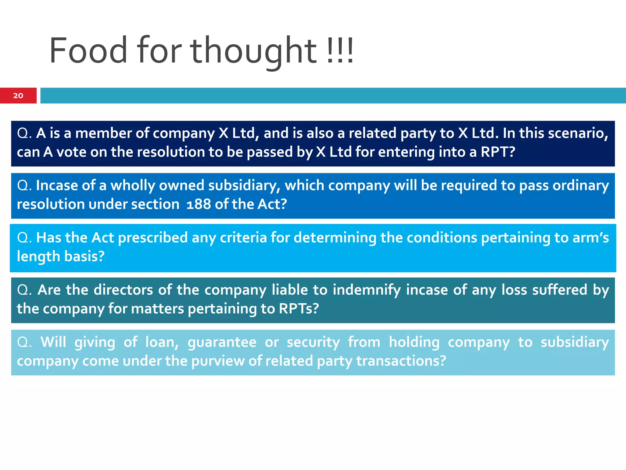 Food for thought !!!
Q. A is a member of company X Ltd, and is also a related party to X Ltd. In this scenario,
can A vote on the resolution to be passed by X Ltd for entering into a RPT?
Q. Incase of a wholly owned subsidiary, which company will be required to pass ordinary
resolution under section 188 of the Act?
Q. Has the Act prescribed any criteria for determining the conditions pertaining to arm’s
length basis?
Q. Are the directors of the company liable to indemnify incase of any loss suffered by
the company for matters pertaining to RPTs?
Q. Will giving of loan, guarantee or security from holding company to subsidiary
company come under the purview of related party transactions?
20
 
