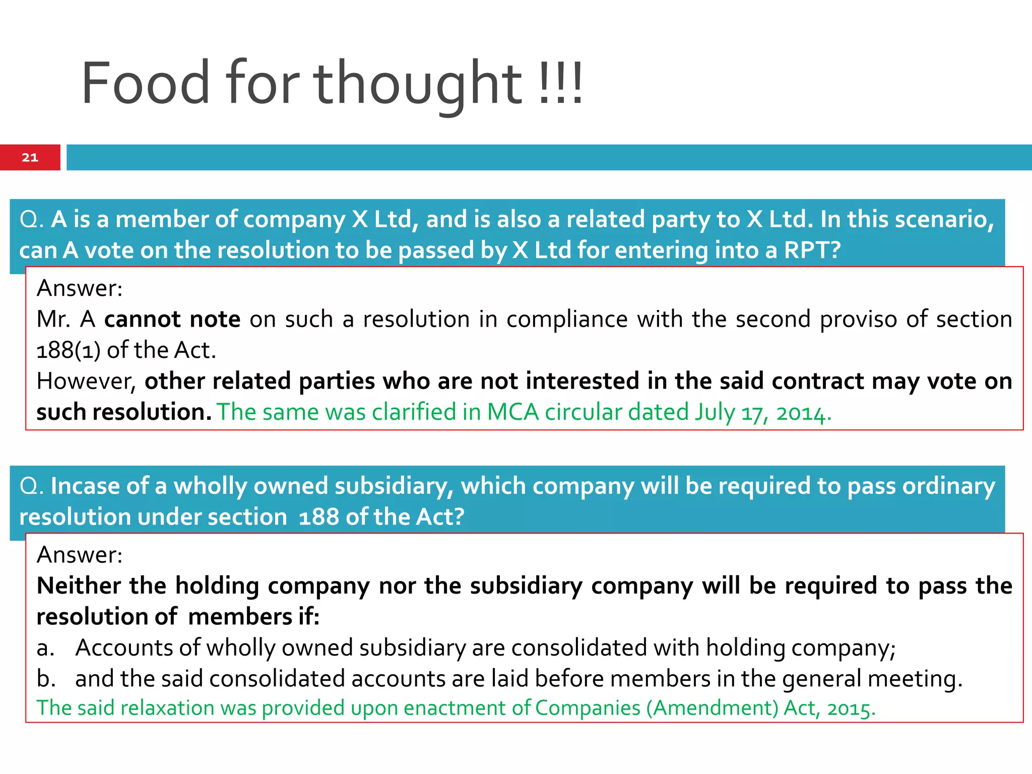 Food for thought !!!
Q. A is a member of company X Ltd, and is also a related party to X Ltd. In this scenario,
can A vote on the resolution to be passed by X Ltd for entering into a RPT?
Answer:
Mr. A cannot note on such a resolution in compliance with the second proviso of section
188(1) of the Act.
However, other related parties who are not interested in the said contract may vote on
such resolution.The same was clarified in MCA circular dated July 17, 2014.
Q. Incase of a wholly owned subsidiary, which company will be required to pass ordinary
resolution under section 188 of the Act?
Answer:
Neither the holding company nor the subsidiary company will be required to pass the
resolution of members if:
a. Accounts of wholly owned subsidiary are consolidated with holding company;
b. and the said consolidated accounts are laid before members in the general meeting.
The said relaxation was provided upon enactment of Companies (Amendment) Act, 2015.
21
 