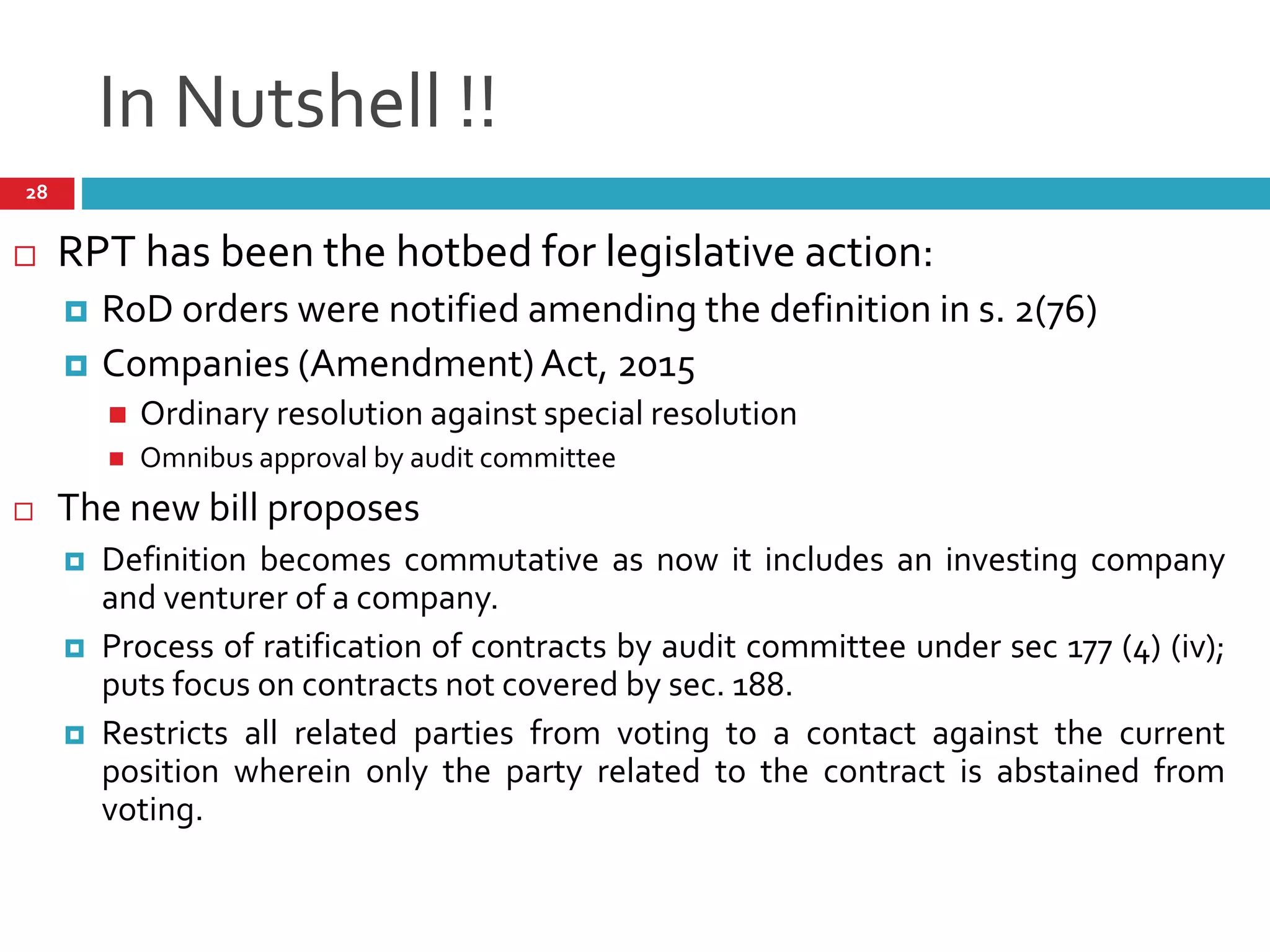 In Nutshell !!
 RPT has been the hotbed for legislative action:
 RoD orders were notified amending the definition in s. 2(76)
 Companies (Amendment)Act, 2015
 Ordinary resolution against special resolution
 Omnibus approval by audit committee
 The new bill proposes
 Definition becomes commutative as now it includes an investing company
and venturer of a company.
 Process of ratification of contracts by audit committee under sec 177 (4) (iv);
puts focus on contracts not covered by sec. 188.
 Restricts all related parties from voting to a contact against the current
position wherein only the party related to the contract is abstained from
voting.
28
 