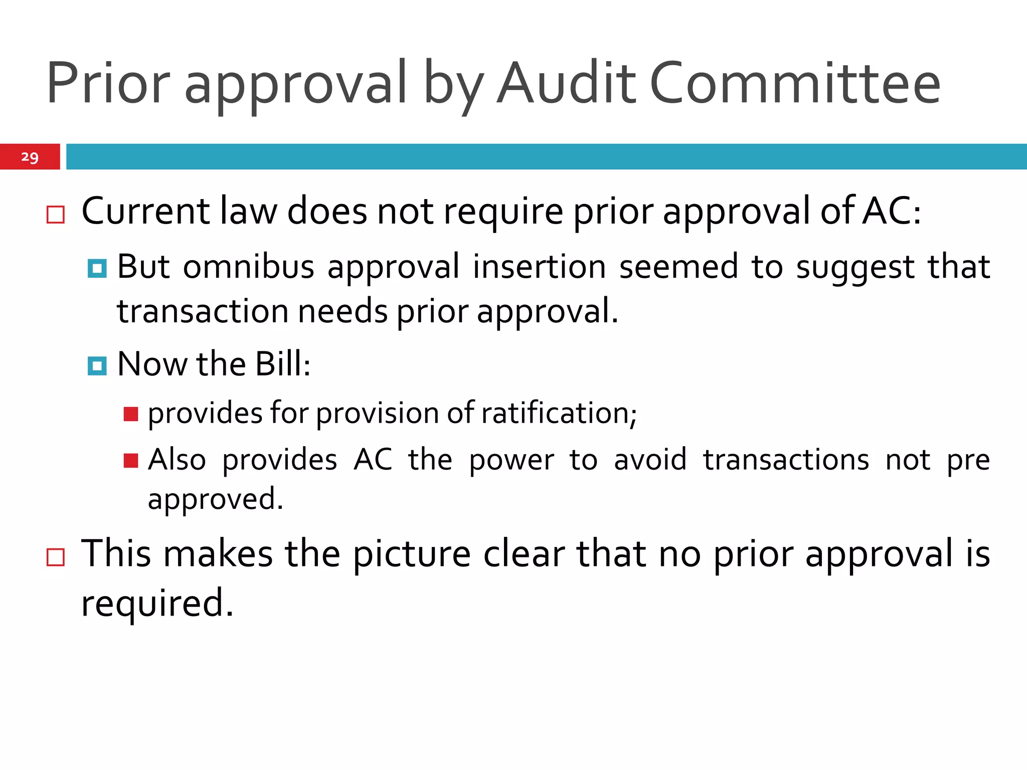 Prior approval by Audit Committee
 Current law does not require prior approval of AC:
 But omnibus approval insertion seemed to suggest that
transaction needs prior approval.
 Now the Bill:
 provides for provision of ratification;
 Also provides AC the power to avoid transactions not pre
approved.
 This makes the picture clear that no prior approval is
required.
29
 