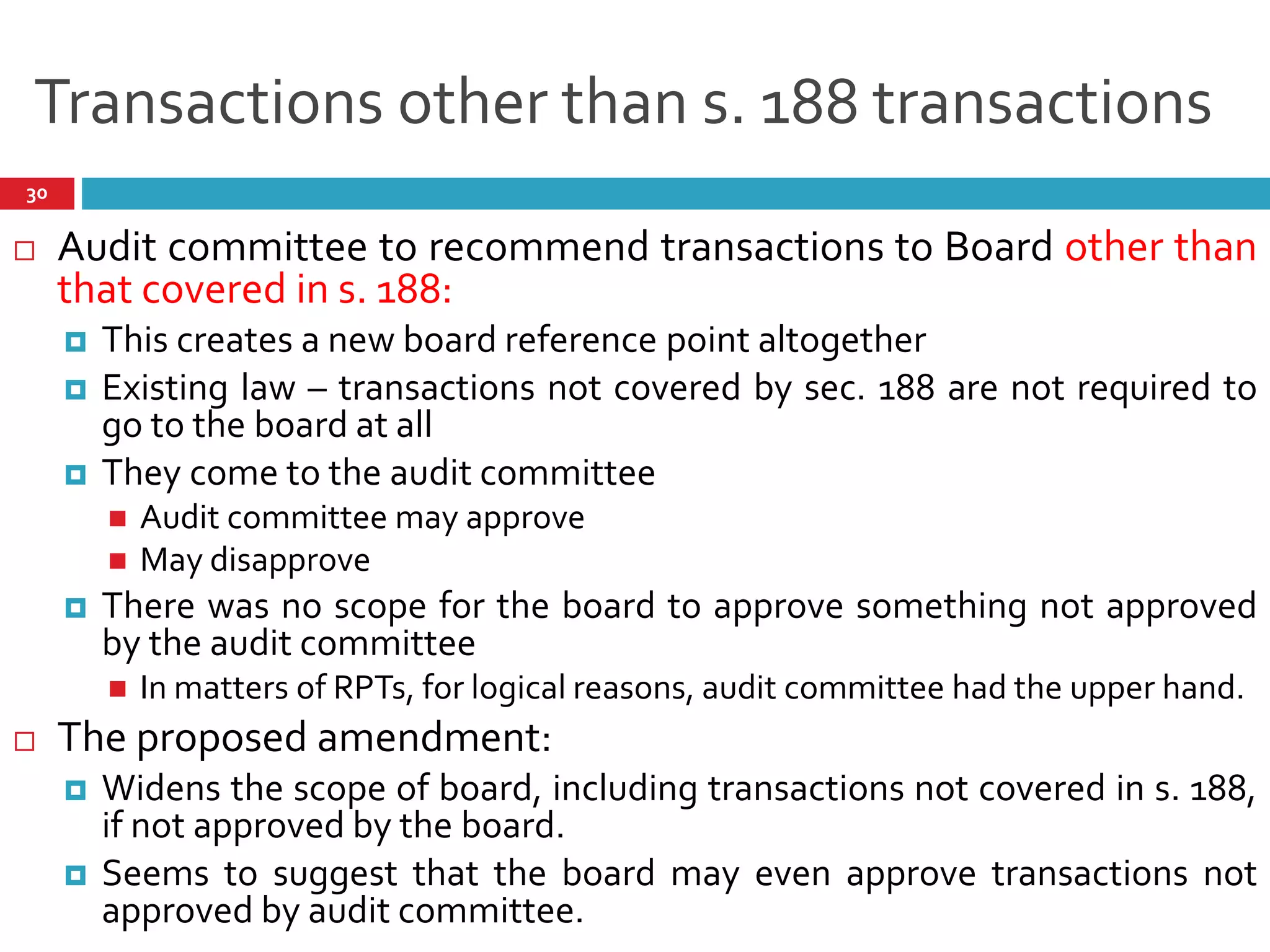 Transactions other than s. 188 transactions
 Audit committee to recommend transactions to Board other than
that covered in s. 188:
 This creates a new board reference point altogether
 Existing law – transactions not covered by sec. 188 are not required to
go to the board at all
 They come to the audit committee
 Audit committee may approve
 May disapprove
 There was no scope for the board to approve something not approved
by the audit committee
 In matters of RPTs, for logical reasons, audit committee had the upper hand.
 The proposed amendment:
 Widens the scope of board, including transactions not covered in s. 188,
if not approved by the board.
 Seems to suggest that the board may even approve transactions not
approved by audit committee.
30
 