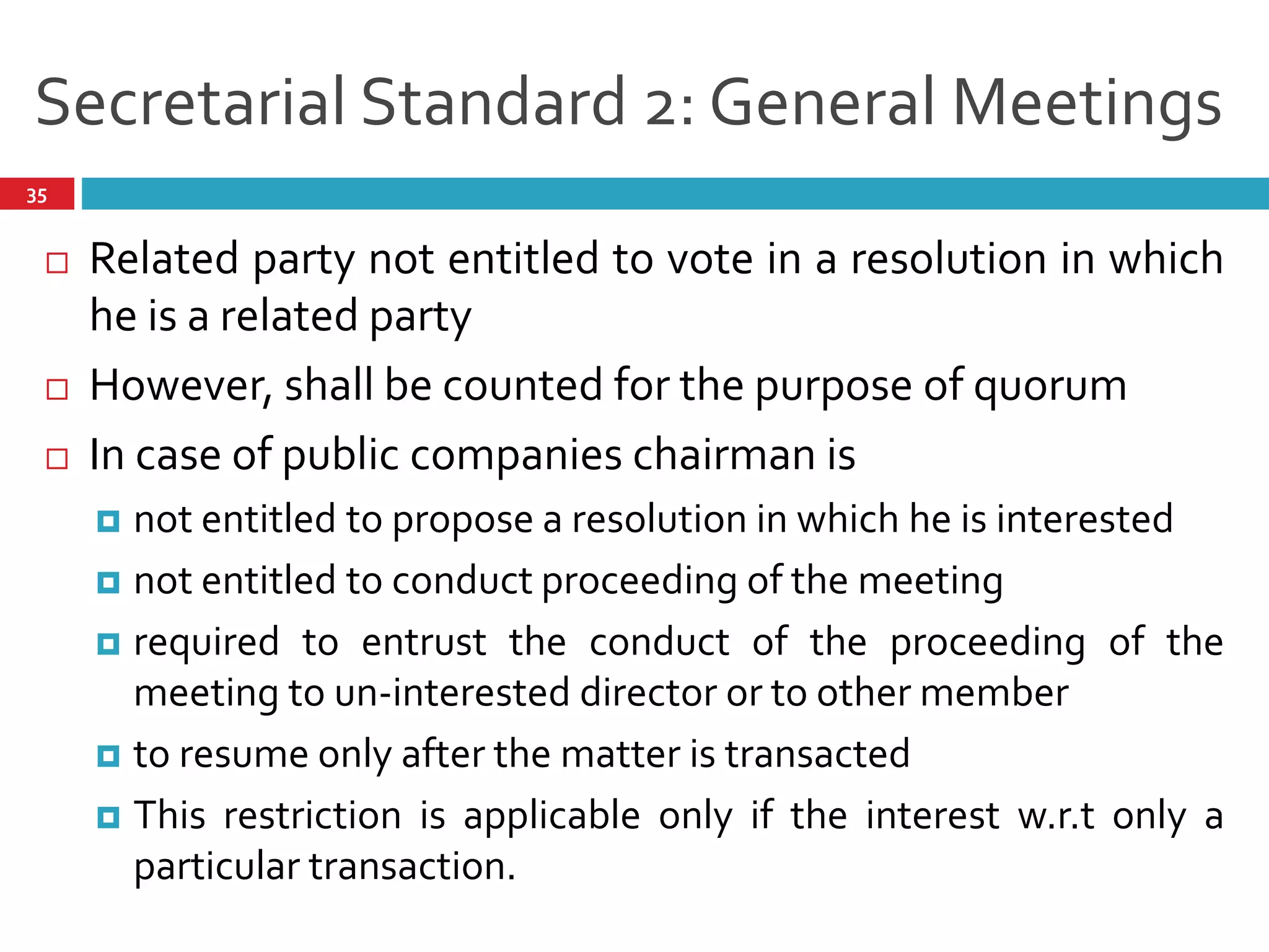 Secretarial Standard 2: General Meetings
 Related party not entitled to vote in a resolution in which
he is a related party
 However, shall be counted for the purpose of quorum
 In case of public companies chairman is
 not entitled to propose a resolution in which he is interested
 not entitled to conduct proceeding of the meeting
 required to entrust the conduct of the proceeding of the
meeting to un-interested director or to other member
 to resume only after the matter is transacted
 This restriction is applicable only if the interest w.r.t only a
particular transaction.
35
 