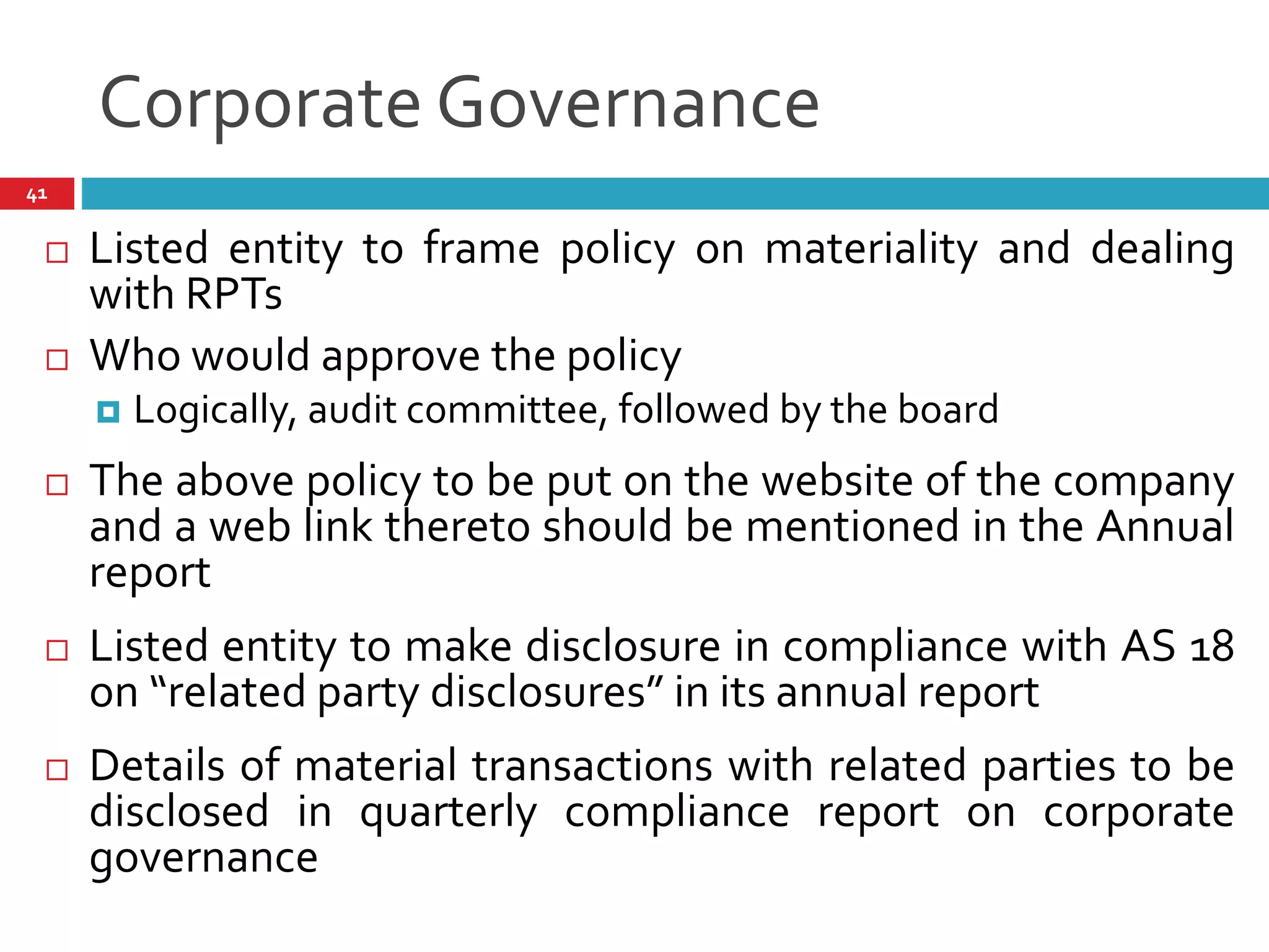 Corporate Governance
41
 Listed entity to frame policy on materiality and dealing
with RPTs
 Who would approve the policy
 Logically, audit committee, followed by the board
 The above policy to be put on the website of the company
and a web link thereto should be mentioned in the Annual
report
 Listed entity to make disclosure in compliance with AS 18
on “related party disclosures” in its annual report
 Details of material transactions with related parties to be
disclosed in quarterly compliance report on corporate
governance
 