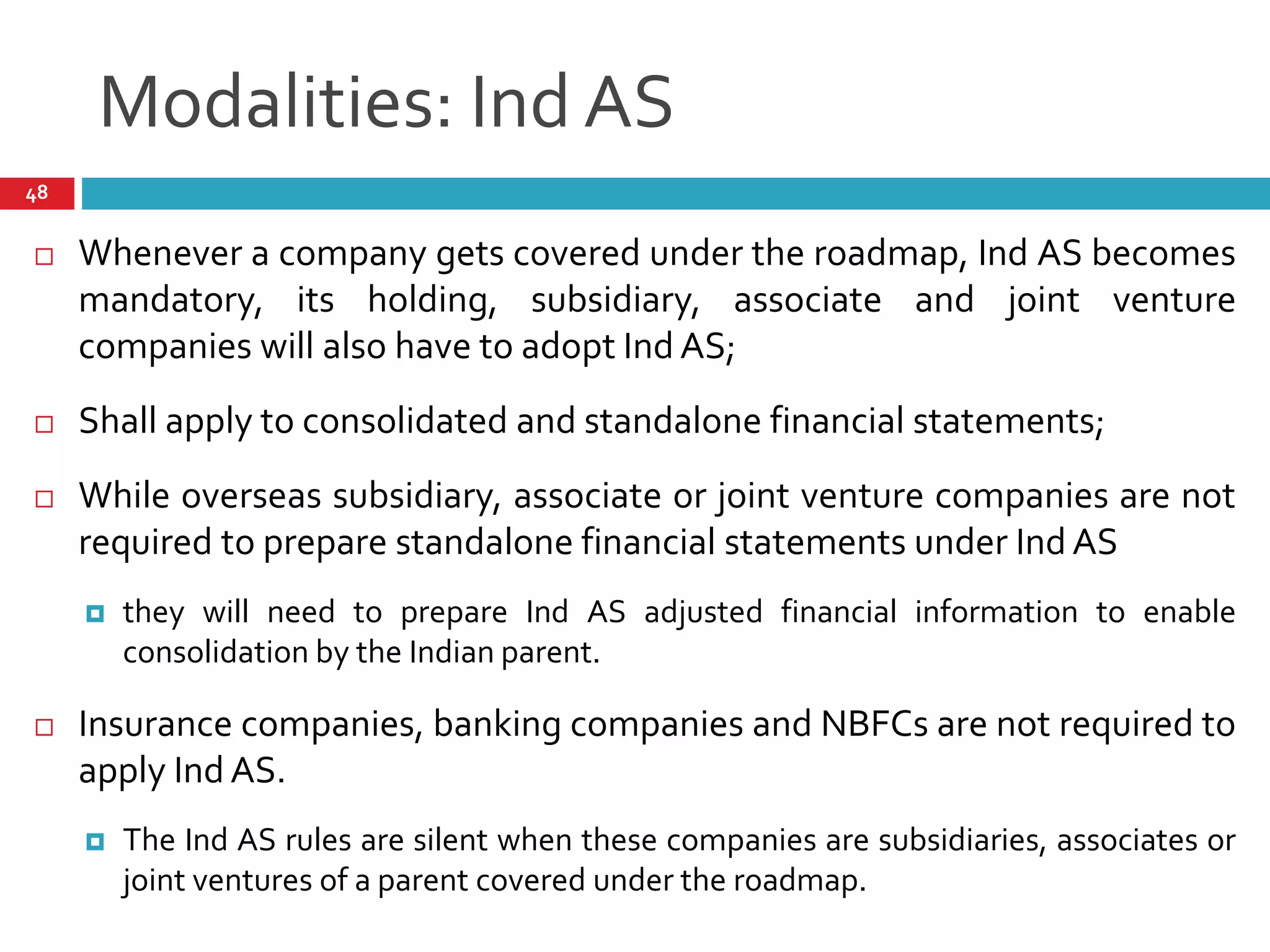 Modalities: Ind AS
48
 Whenever a company gets covered under the roadmap, Ind AS becomes
mandatory, its holding, subsidiary, associate and joint venture
companies will also have to adopt Ind AS;
 Shall apply to consolidated and standalone financial statements;
 While overseas subsidiary, associate or joint venture companies are not
required to prepare standalone financial statements under Ind AS
 they will need to prepare Ind AS adjusted financial information to enable
consolidation by the Indian parent.
 Insurance companies, banking companies and NBFCs are not required to
apply Ind AS.
 The Ind AS rules are silent when these companies are subsidiaries, associates or
joint ventures of a parent covered under the roadmap.
 