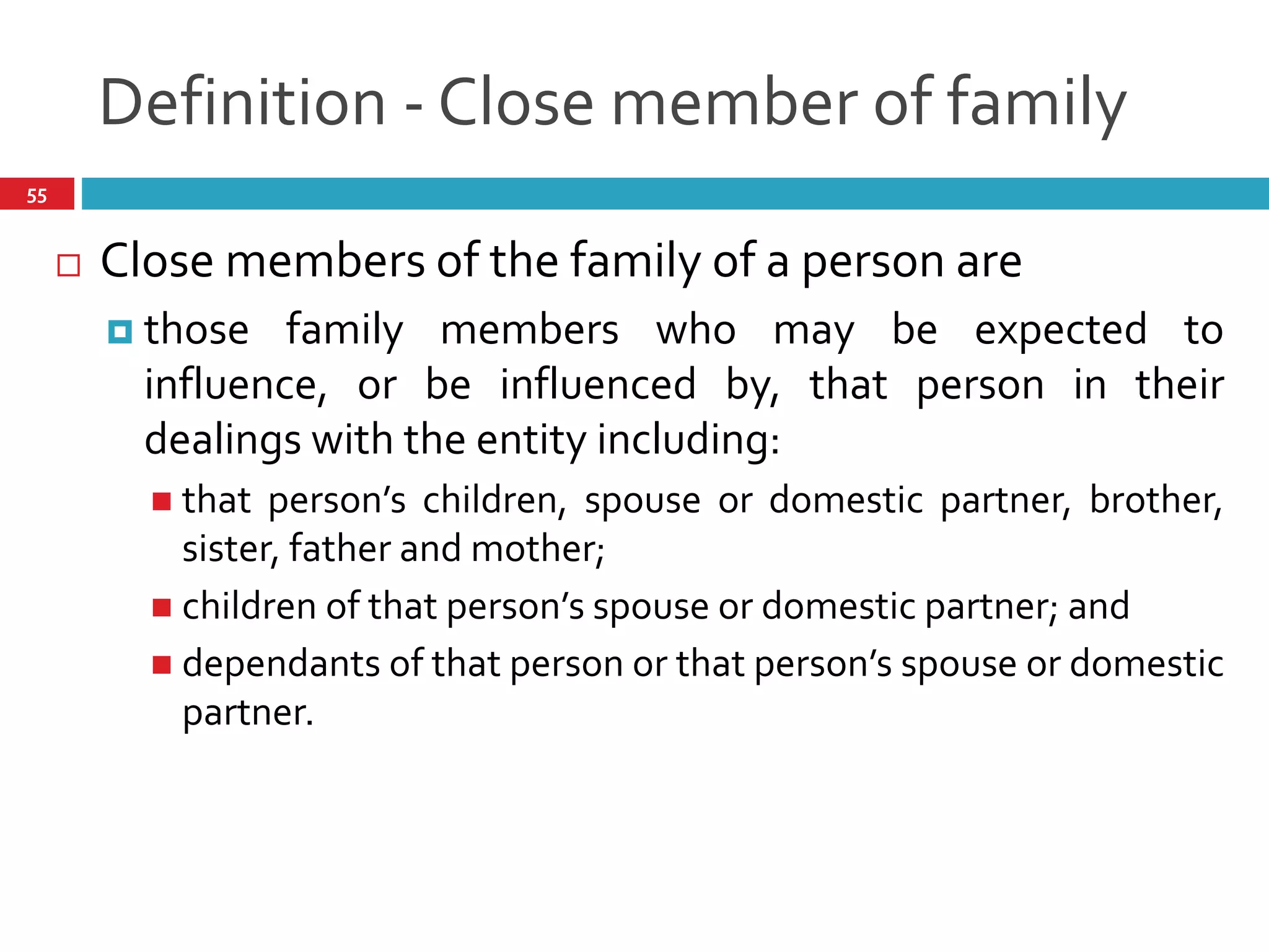 Definition - Close member of family
55
 Close members of the family of a person are
 those family members who may be expected to
influence, or be influenced by, that person in their
dealings with the entity including:
 that person’s children, spouse or domestic partner, brother,
sister, father and mother;
 children of that person’s spouse or domestic partner; and
 dependants of that person or that person’s spouse or domestic
partner.
 