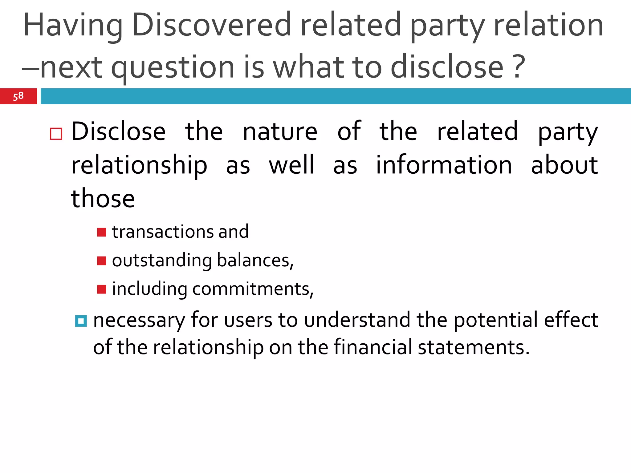 Having Discovered related party relation
–next question is what to disclose ?
58
 Disclose the nature of the related party
relationship as well as information about
those
 transactions and
 outstanding balances,
 including commitments,
 necessary for users to understand the potential effect
of the relationship on the financial statements.
 