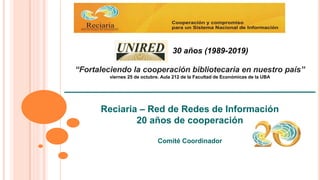 Reciaria – Red de Redes de Información
20 años de cooperación
Comité Coordinador
“Fortaleciendo la cooperación bibliotecaria en nuestro país”
viernes 25 de octubre. Aula 212 de la Facultad de Económicas de la UBA
30 años (1989-2019)
 