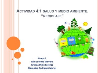ACTIVIDAD 4.1 SALUD Y MEDIO AMBIENTE.
“RECICLAJE”
Grupo 3
Iván Lorenzo Marrero
Patricia Olmo Lorenzo
Alexandra Rodríguez Martel
 