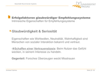 Glaubhafte Recommender Systeme

Erfolgsfaktoren glaubwürdiger Empfehlungssysteme
Intrinsische Eigenschaften für Empfehlungssysteme

Glaubwürdigkeit & Seriosität
Eigenschaften wie Wohlwollen, Neutralität, Wahrhaftigkeit sind
Menschen von sozialer Interaktion bekannt und vertraut.
àSchaffen einer Vertrauensbasis: Beim Nutzer das Gefühl
wecken, in seinem Interesse zu handeln.
Gegenteil: Forsches Überzeugen weckt Misstrauen

Andreea Fabritius

Seite 20 / 36

 