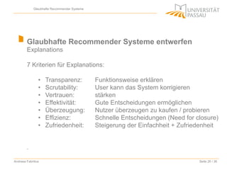 Glaubhafte Recommender Systeme

Glaubhafte Recommender Systeme entwerfen
Explanations
7 Kriterien für Explanations:
• 
• 
• 
• 
• 
• 
• 

Transparenz:
Scrutability:
Vertrauen:
Effektivität:
Überzeugung:
Effizienz:
Zufriedenheit:

Funktionsweise erklären
User kann das System korrigieren
stärken
Gute Entscheidungen ermöglichen
Nutzer überzeugen zu kaufen / probieren
Schnelle Entscheidungen (Need for closure)
Steigerung der Einfachheit + Zufriedenheit

.
Andreea Fabritius

Seite 26 / 36

 