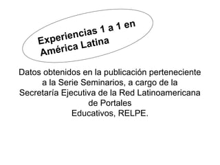 ias 1 a 1 en
     Ex perienc ina
       méric a L at
     A
Datos obtenidos en la publicación perteneciente
     a la Serie Seminarios, a cargo de la
Secretaría Ejecutiva de la Red Latinoamericana
                  de Portales
              Educativos, RELPE.
 