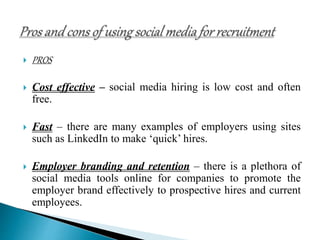  PROS
 Cost effective – social media hiring is low cost and often
free.
 Fast – there are many examples of employers using sites
such as LinkedIn to make ‘quick’ hires.
 Employer branding and retention – there is a plethora of
social media tools online for companies to promote the
employer brand effectively to prospective hires and current
employees.
 