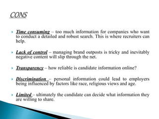  Time consuming – too much information for companies who want
to conduct a detailed and robust search. This is where recruiters can
help.
 Lack of control – managing brand outposts is tricky and inevitably
negative content will slip through the net.
 Transparency – how reliable is candidate information online?
 Discrimination – personal information could lead to employers
being influenced by factors like race, religious views and age.
 Limited – ultimately the candidate can decide what information they
are willing to share.
 