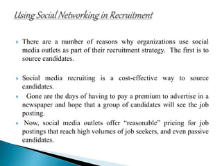  There are a number of reasons why organizations use social
media outlets as part of their recruitment strategy. The first is to
source candidates.
 Social media recruiting is a cost-effective way to source
candidates.
 Gone are the days of having to pay a premium to advertise in a
newspaper and hope that a group of candidates will see the job
posting.
 Now, social media outlets offer “reasonable” pricing for job
postings that reach high volumes of job seekers, and even passive
candidates.
 
