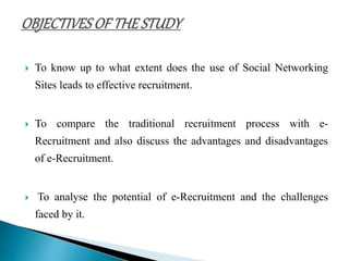  To know up to what extent does the use of Social Networking
Sites leads to effective recruitment.
 To compare the traditional recruitment process with e-
Recruitment and also discuss the advantages and disadvantages
of e-Recruitment.
 To analyse the potential of e-Recruitment and the challenges
faced by it.
 