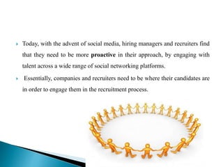  Today, with the advent of social media, hiring managers and recruiters find
that they need to be more proactive in their approach, by engaging with
talent across a wide range of social networking platforms.
 Essentially, companies and recruiters need to be where their candidates are
in order to engage them in the recruitment process.
 