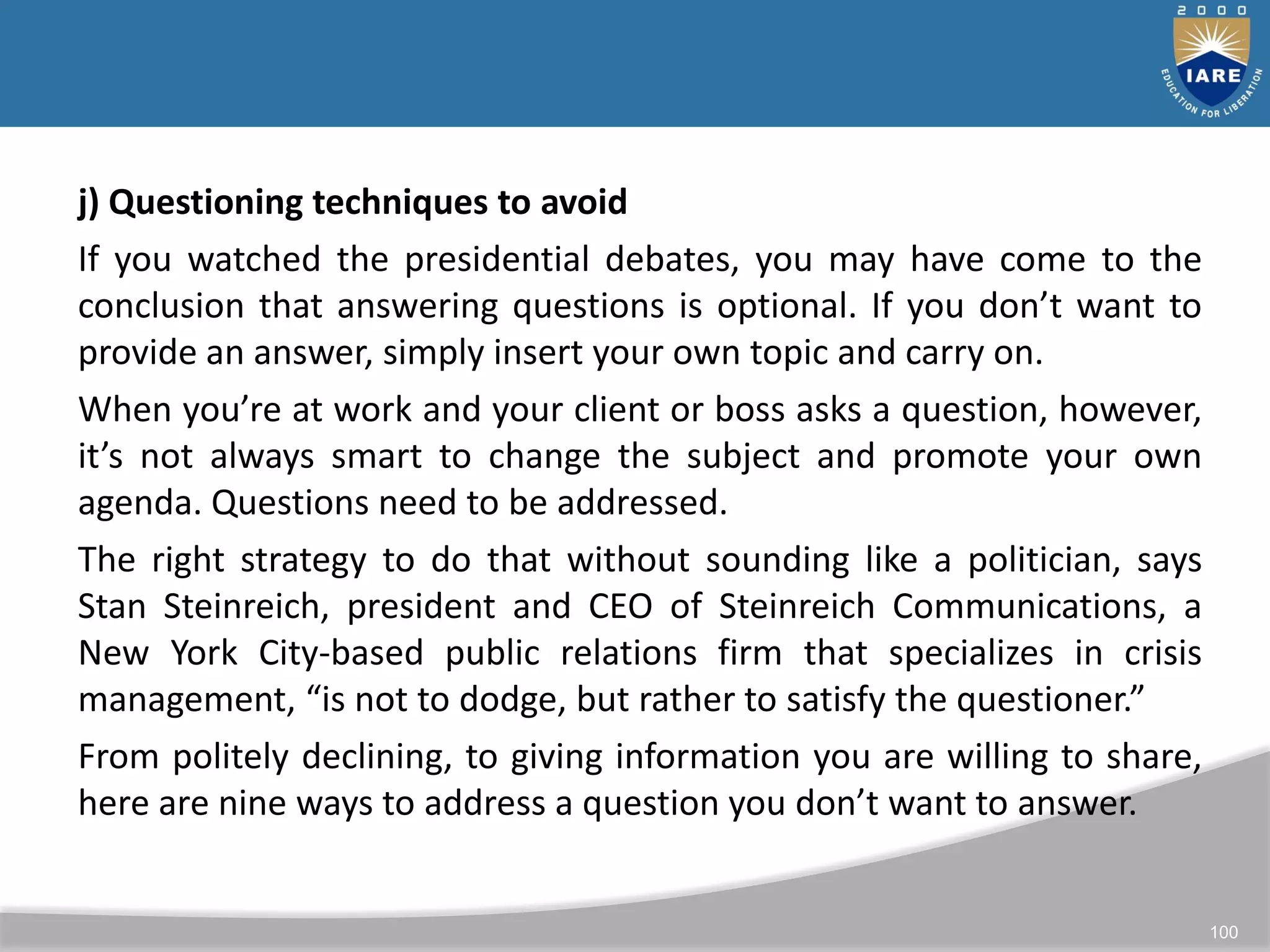 100
j) Questioning techniques to avoid
If you watched the presidential debates, you may have come to the
conclusion that answering questions is optional. If you don’t want to
provide an answer, simply insert your own topic and carry on.
When you’re at work and your client or boss asks a question, however,
it’s not always smart to change the subject and promote your own
agenda. Questions need to be addressed.
The right strategy to do that without sounding like a politician, says
Stan Steinreich, president and CEO of Steinreich Communications, a
New York City-based public relations firm that specializes in crisis
management, “is not to dodge, but rather to satisfy the questioner.”
From politely declining, to giving information you are willing to share,
here are nine ways to address a question you don’t want to answer.
 
