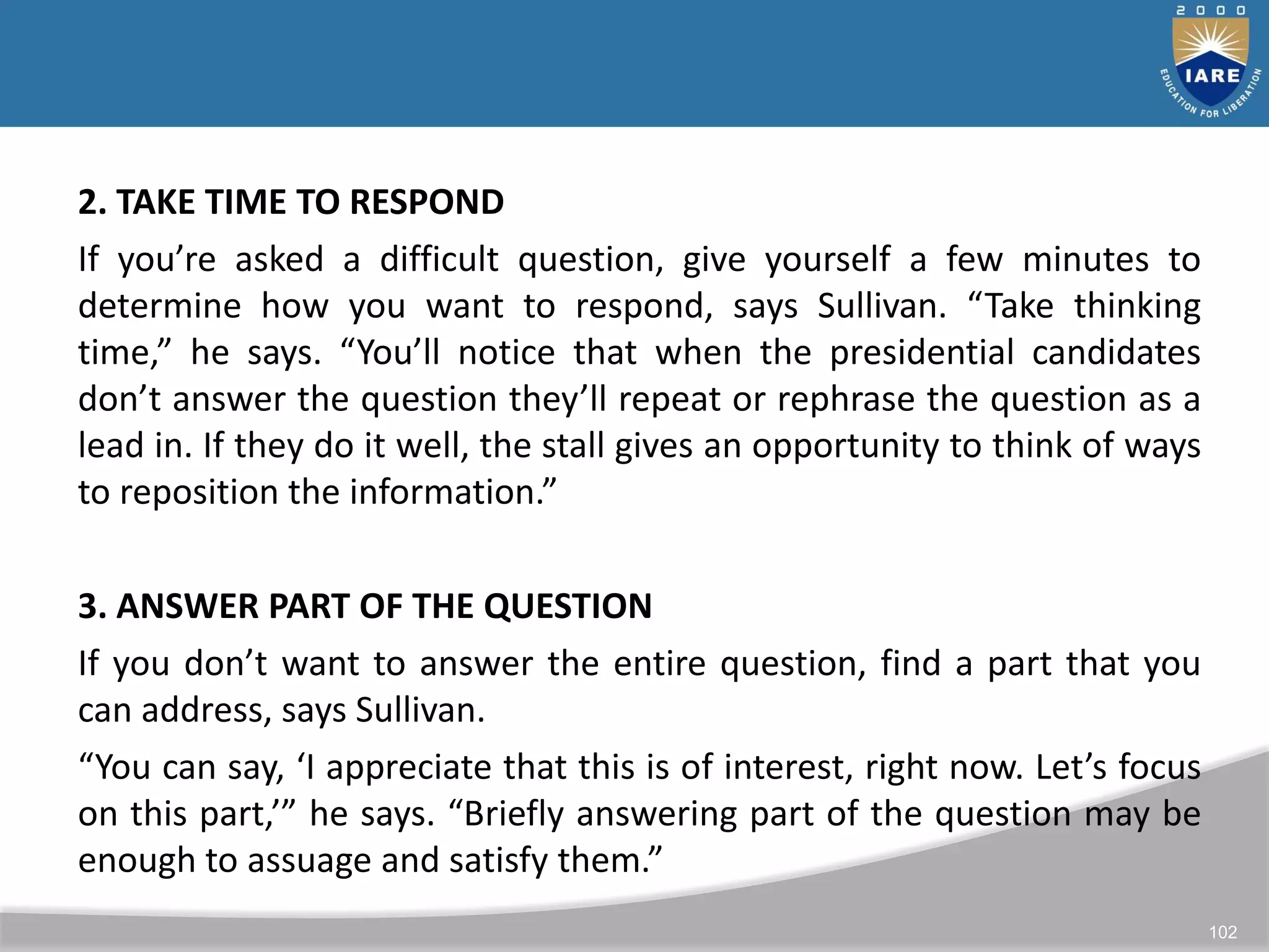 102
2. TAKE TIME TO RESPOND
If you’re asked a difficult question, give yourself a few minutes to
determine how you want to respond, says Sullivan. “Take thinking
time,” he says. “You’ll notice that when the presidential candidates
don’t answer the question they’ll repeat or rephrase the question as a
lead in. If they do it well, the stall gives an opportunity to think of ways
to reposition the information.”
3. ANSWER PART OF THE QUESTION
If you don’t want to answer the entire question, find a part that you
can address, says Sullivan.
“You can say, ‘I appreciate that this is of interest, right now. Let’s focus
on this part,’” he says. “Briefly answering part of the question may be
enough to assuage and satisfy them.”
 