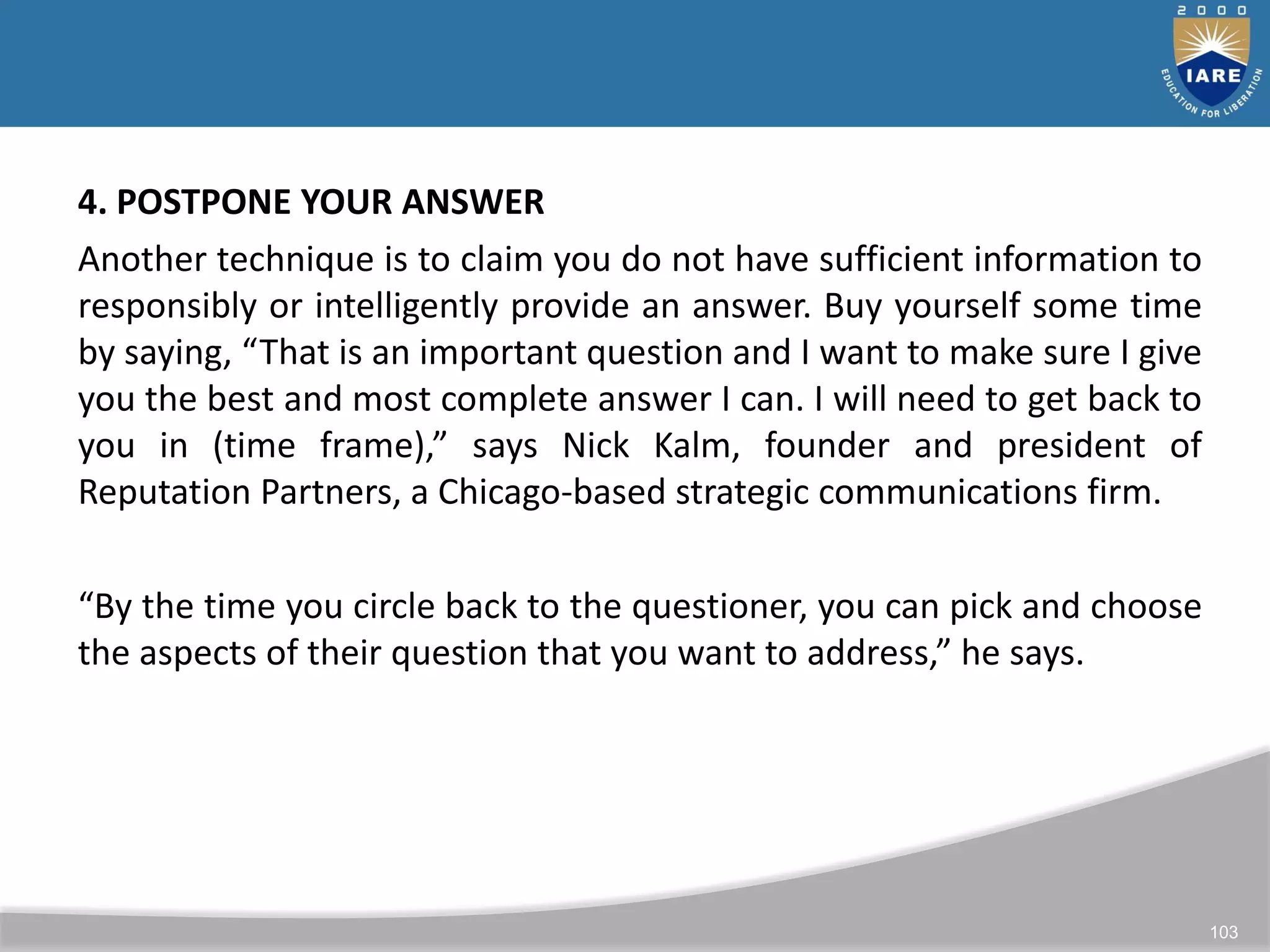 103
4. POSTPONE YOUR ANSWER
Another technique is to claim you do not have sufficient information to
responsibly or intelligently provide an answer. Buy yourself some time
by saying, “That is an important question and I want to make sure I give
you the best and most complete answer I can. I will need to get back to
you in (time frame),” says Nick Kalm, founder and president of
Reputation Partners, a Chicago-based strategic communications firm.
“By the time you circle back to the questioner, you can pick and choose
the aspects of their question that you want to address,” he says.
 