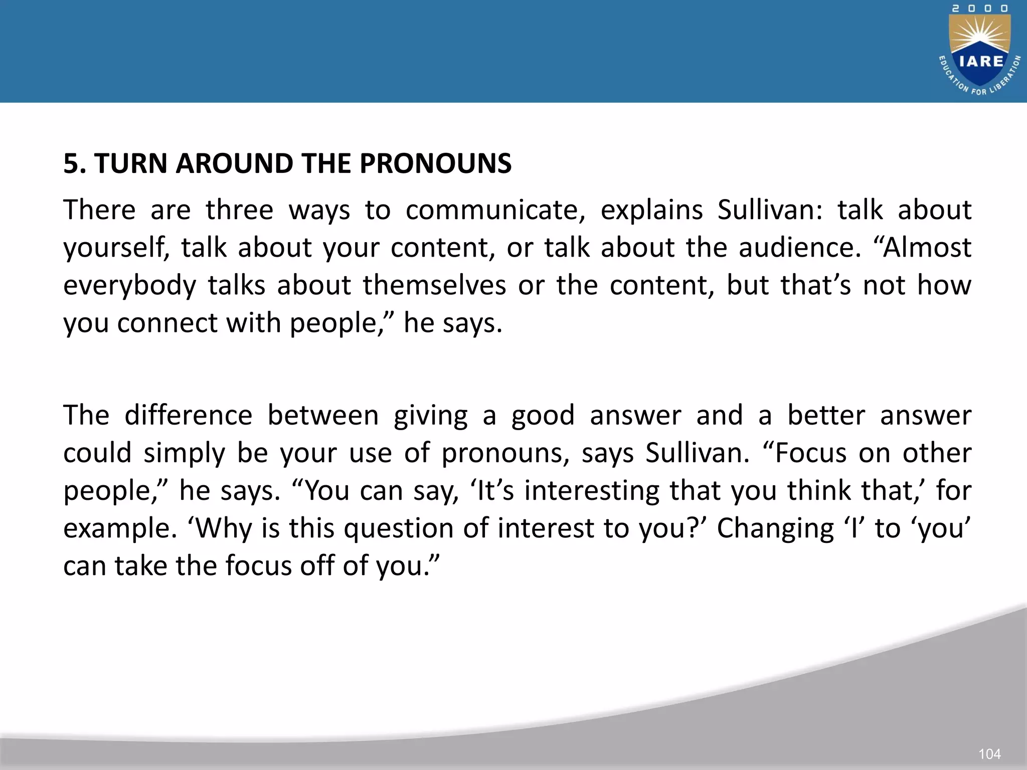 104
5. TURN AROUND THE PRONOUNS
There are three ways to communicate, explains Sullivan: talk about
yourself, talk about your content, or talk about the audience. “Almost
everybody talks about themselves or the content, but that’s not how
you connect with people,” he says.
The difference between giving a good answer and a better answer
could simply be your use of pronouns, says Sullivan. “Focus on other
people,” he says. “You can say, ‘It’s interesting that you think that,’ for
example. ‘Why is this question of interest to you?’ Changing ‘I’ to ‘you’
can take the focus off of you.”
 