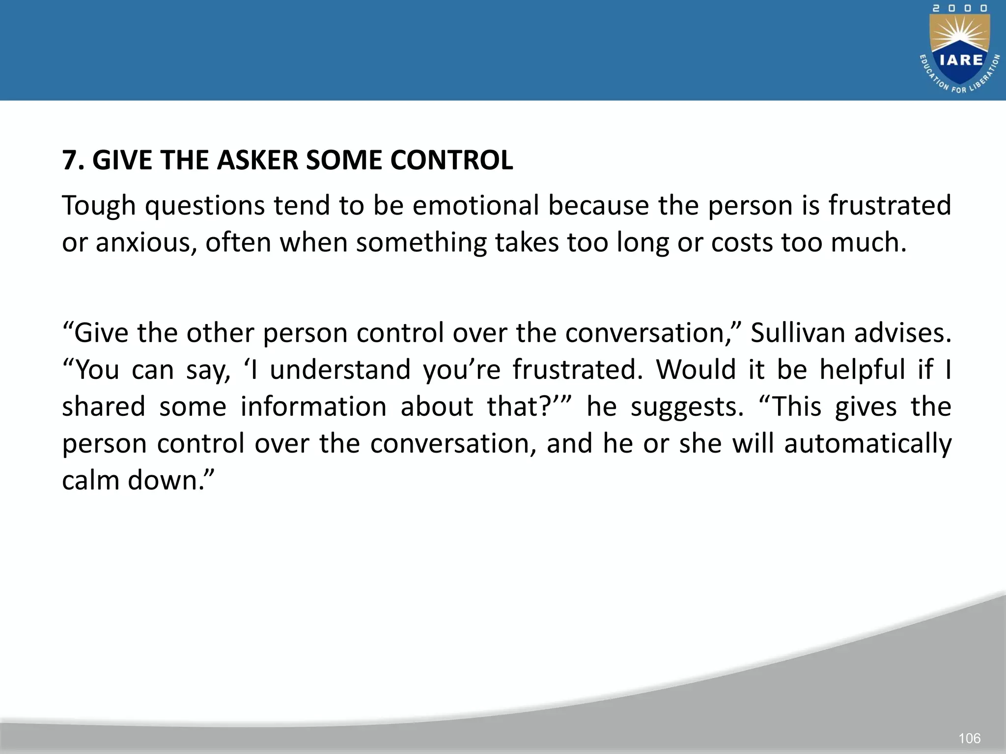 106
7. GIVE THE ASKER SOME CONTROL
Tough questions tend to be emotional because the person is frustrated
or anxious, often when something takes too long or costs too much.
“Give the other person control over the conversation,” Sullivan advises.
“You can say, ‘I understand you’re frustrated. Would it be helpful if I
shared some information about that?’” he suggests. “This gives the
person control over the conversation, and he or she will automatically
calm down.”
 