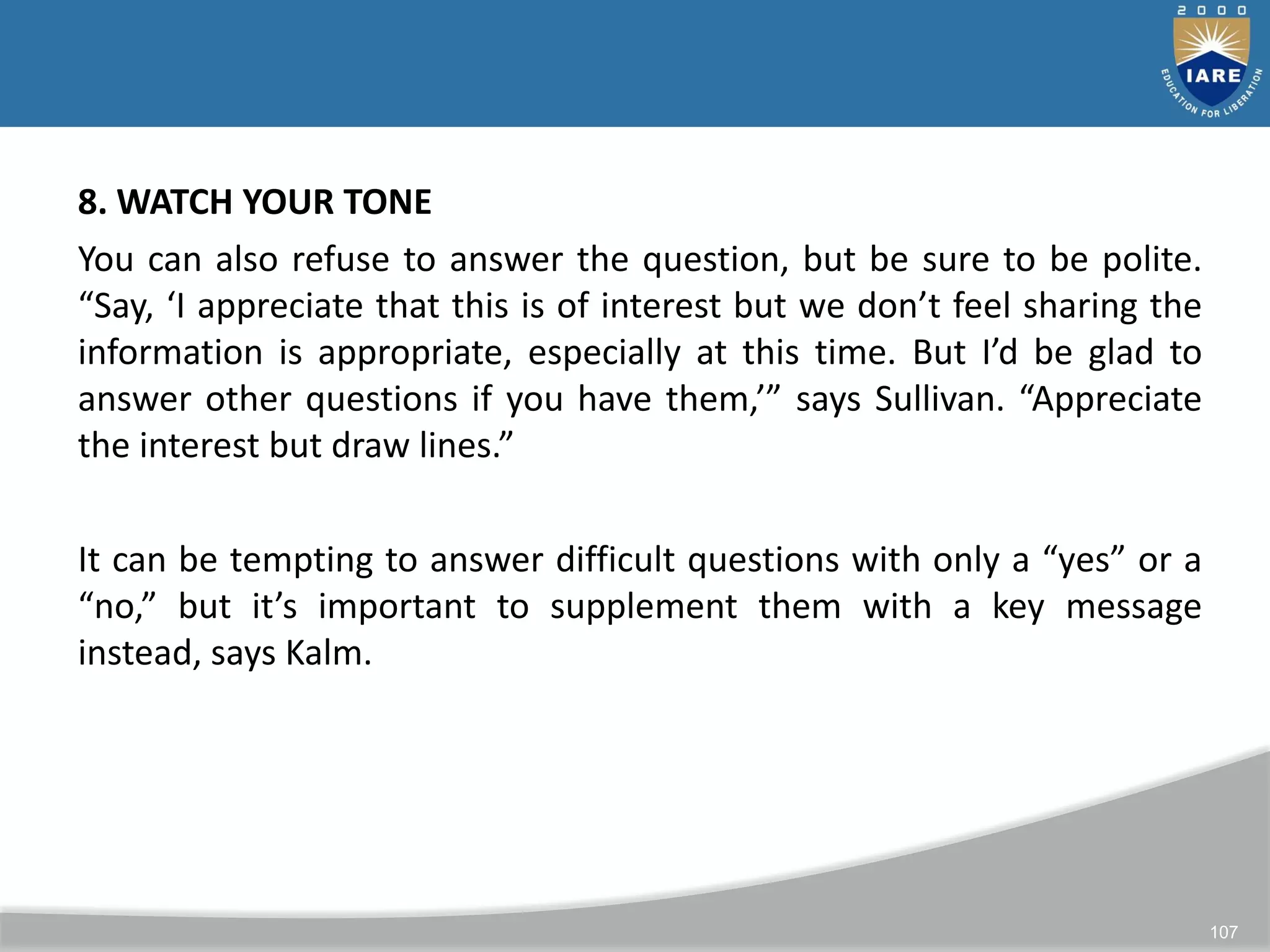 107
8. WATCH YOUR TONE
You can also refuse to answer the question, but be sure to be polite.
“Say, ‘I appreciate that this is of interest but we don’t feel sharing the
information is appropriate, especially at this time. But I’d be glad to
answer other questions if you have them,’” says Sullivan. “Appreciate
the interest but draw lines.”
It can be tempting to answer difficult questions with only a “yes” or a
“no,” but it’s important to supplement them with a key message
instead, says Kalm.
 