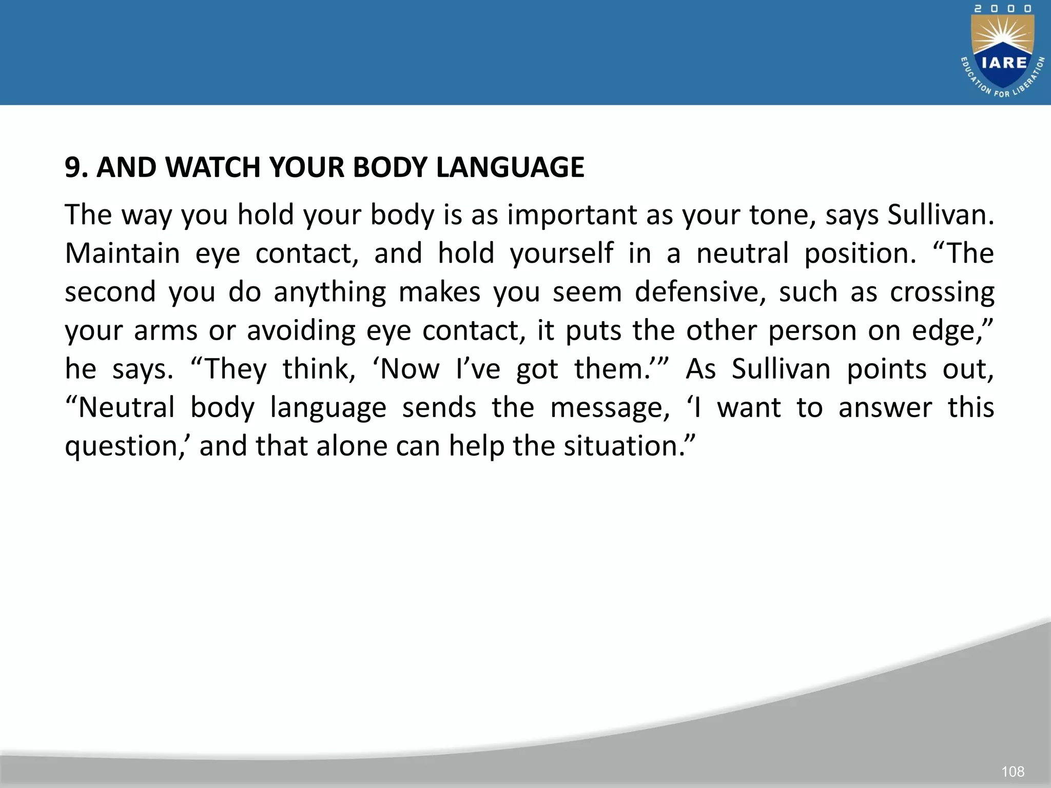 108
9. AND WATCH YOUR BODY LANGUAGE
The way you hold your body is as important as your tone, says Sullivan.
Maintain eye contact, and hold yourself in a neutral position. “The
second you do anything makes you seem defensive, such as crossing
your arms or avoiding eye contact, it puts the other person on edge,”
he says. “They think, ‘Now I’ve got them.’” As Sullivan points out,
“Neutral body language sends the message, ‘I want to answer this
question,’ and that alone can help the situation.”
 