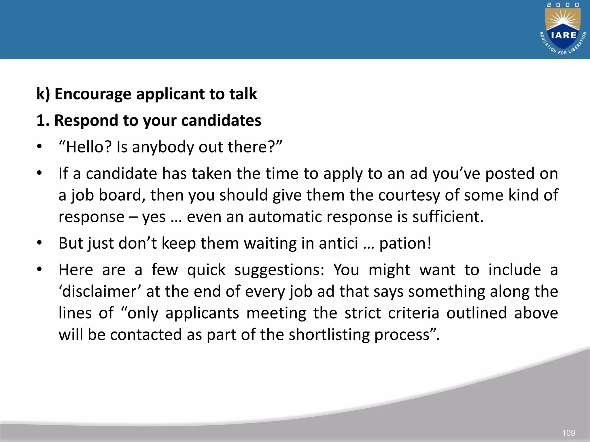 109
k) Encourage applicant to talk
1. Respond to your candidates
• “Hello? Is anybody out there?”
• If a candidate has taken the time to apply to an ad you’ve posted on
a job board, then you should give them the courtesy of some kind of
response – yes … even an automatic response is sufficient.
• But just don’t keep them waiting in antici … pation!
• Here are a few quick suggestions: You might want to include a
‘disclaimer’ at the end of every job ad that says something along the
lines of “only applicants meeting the strict criteria outlined above
will be contacted as part of the shortlisting process”.
 