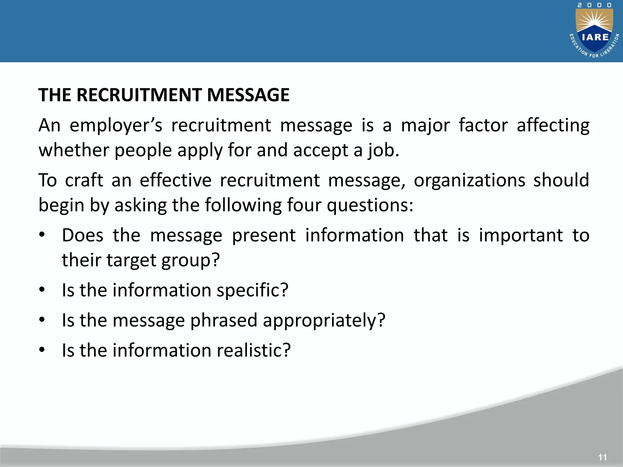 11
THE RECRUITMENT MESSAGE
An employer’s recruitment message is a major factor affecting
whether people apply for and accept a job.
To craft an effective recruitment message, organizations should
begin by asking the following four questions:
• Does the message present information that is important to
their target group?
• Is the information specific?
• Is the message phrased appropriately?
• Is the information realistic?
 