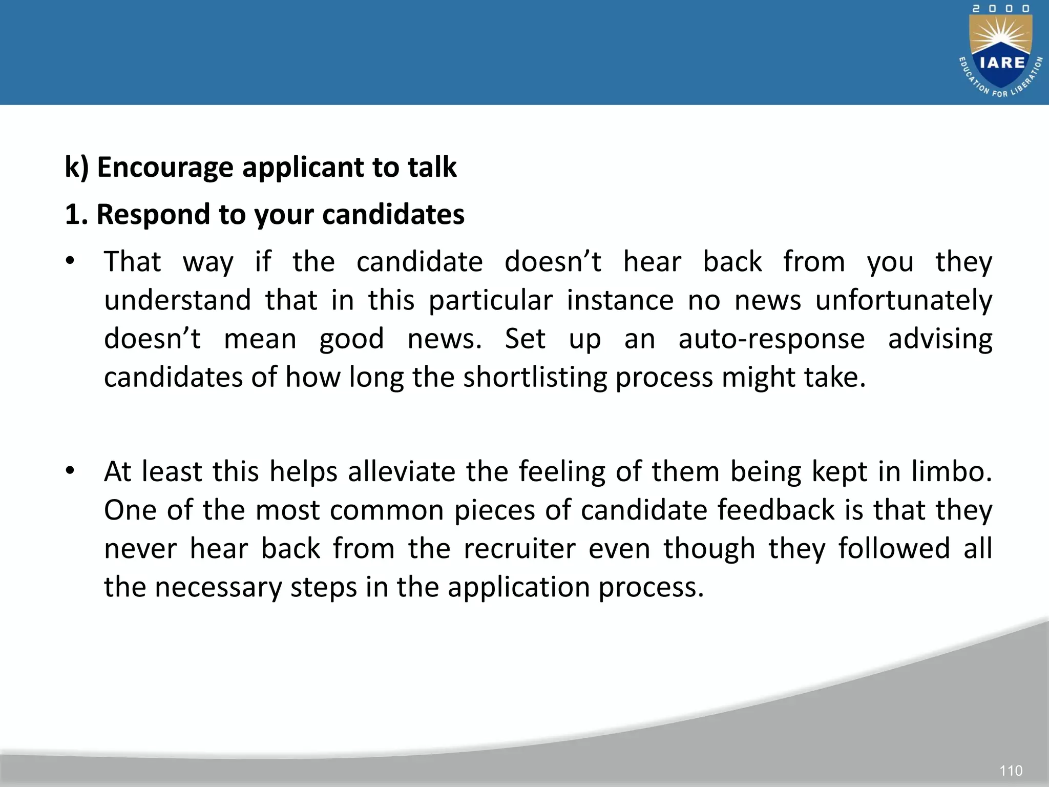 110
k) Encourage applicant to talk
1. Respond to your candidates
• That way if the candidate doesn’t hear back from you they
understand that in this particular instance no news unfortunately
doesn’t mean good news. Set up an auto-response advising
candidates of how long the shortlisting process might take.
• At least this helps alleviate the feeling of them being kept in limbo.
One of the most common pieces of candidate feedback is that they
never hear back from the recruiter even though they followed all
the necessary steps in the application process.
 