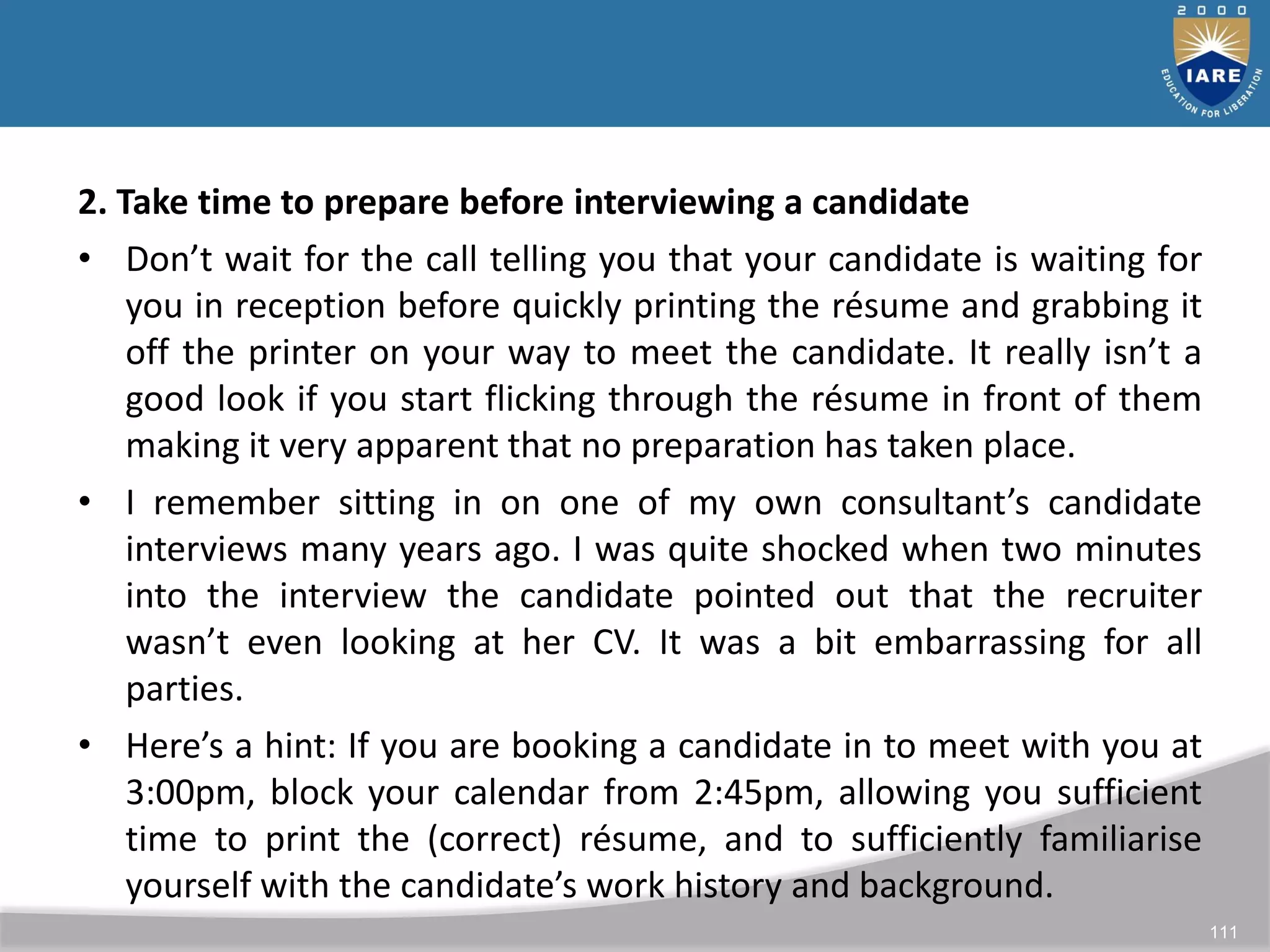 111
2. Take time to prepare before interviewing a candidate
• Don’t wait for the call telling you that your candidate is waiting for
you in reception before quickly printing the résume and grabbing it
off the printer on your way to meet the candidate. It really isn’t a
good look if you start flicking through the résume in front of them
making it very apparent that no preparation has taken place.
• I remember sitting in on one of my own consultant’s candidate
interviews many years ago. I was quite shocked when two minutes
into the interview the candidate pointed out that the recruiter
wasn’t even looking at her CV. It was a bit embarrassing for all
parties.
• Here’s a hint: If you are booking a candidate in to meet with you at
3:00pm, block your calendar from 2:45pm, allowing you sufficient
time to print the (correct) résume, and to sufficiently familiarise
yourself with the candidate’s work history and background.
 