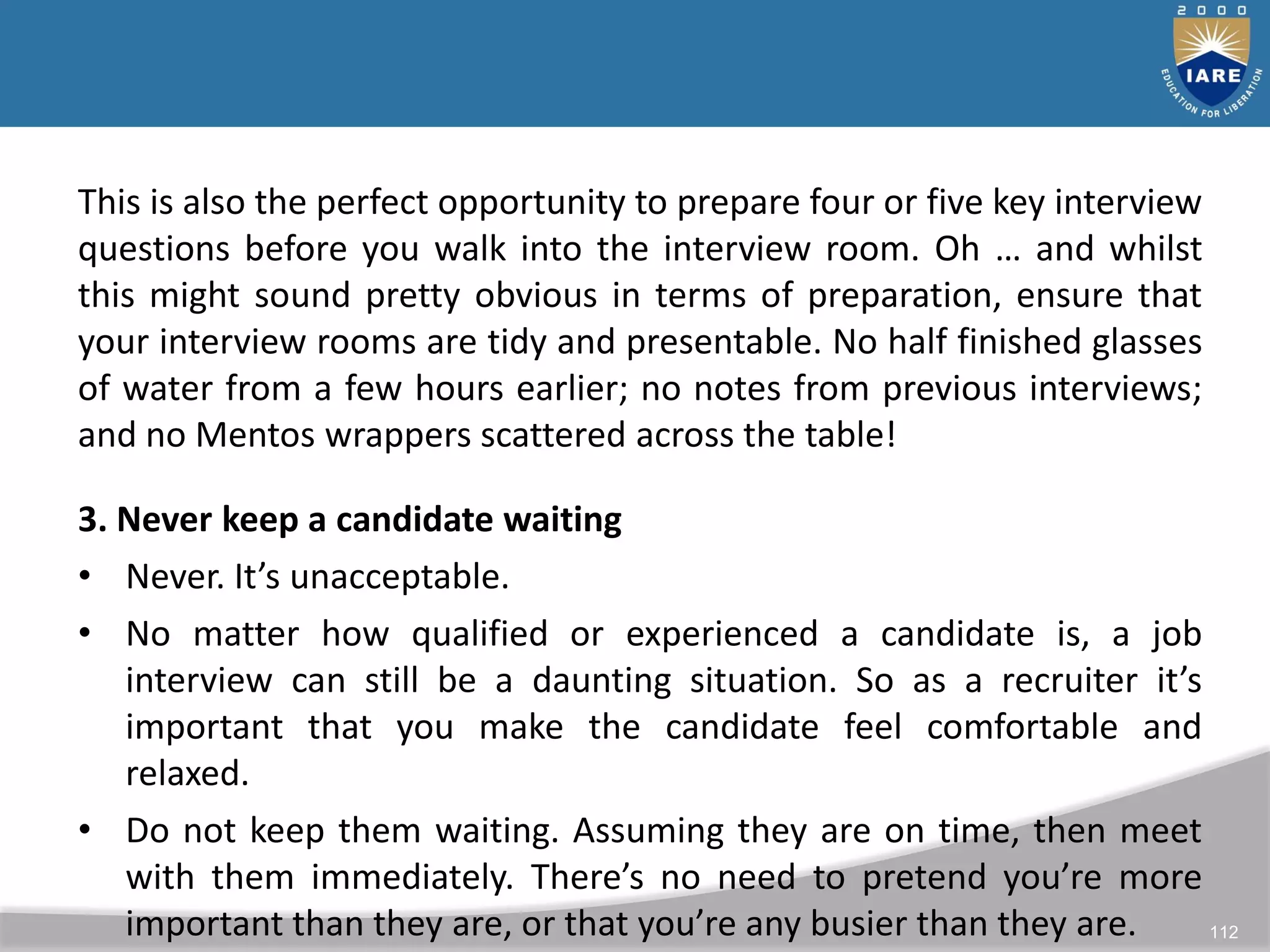 112
This is also the perfect opportunity to prepare four or five key interview
questions before you walk into the interview room. Oh … and whilst
this might sound pretty obvious in terms of preparation, ensure that
your interview rooms are tidy and presentable. No half finished glasses
of water from a few hours earlier; no notes from previous interviews;
and no Mentos wrappers scattered across the table!
3. Never keep a candidate waiting
• Never. It’s unacceptable.
• No matter how qualified or experienced a candidate is, a job
interview can still be a daunting situation. So as a recruiter it’s
important that you make the candidate feel comfortable and
relaxed.
• Do not keep them waiting. Assuming they are on time, then meet
with them immediately. There’s no need to pretend you’re more
important than they are, or that you’re any busier than they are.
 