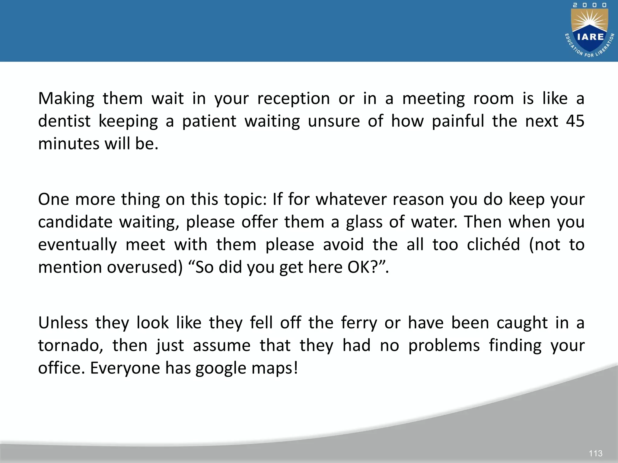 113
Making them wait in your reception or in a meeting room is like a
dentist keeping a patient waiting unsure of how painful the next 45
minutes will be.
One more thing on this topic: If for whatever reason you do keep your
candidate waiting, please offer them a glass of water. Then when you
eventually meet with them please avoid the all too clichéd (not to
mention overused) “So did you get here OK?”.
Unless they look like they fell off the ferry or have been caught in a
tornado, then just assume that they had no problems finding your
office. Everyone has google maps!
 